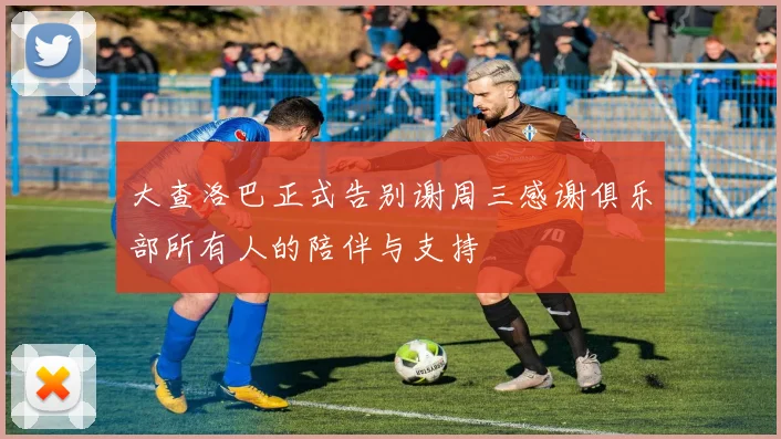 大查洛巴正式告别谢周三感谢俱乐部所有人的陪伴与支持