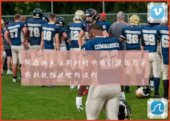 阿森纳关注斯科特中场引援伯恩茅斯积极推进续约谈判
