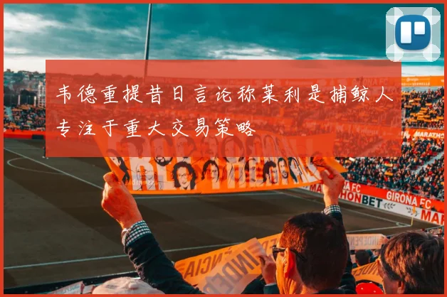 韦德重提昔日言论称莱利是捕鲸人专注于重大交易策略