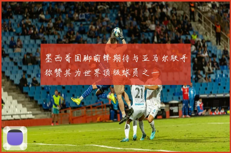 墨西哥国脚前锋期待与亚马尔联手称赞其为世界顶级球员之一