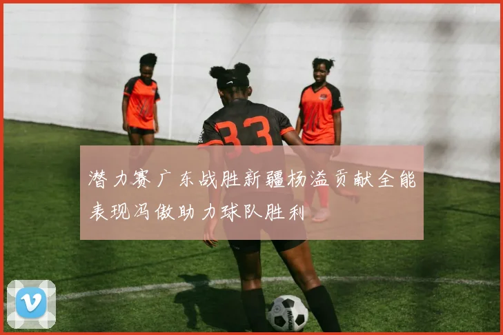 潜力赛广东战胜新疆杨溢贡献全能表现冯傲助力球队胜利