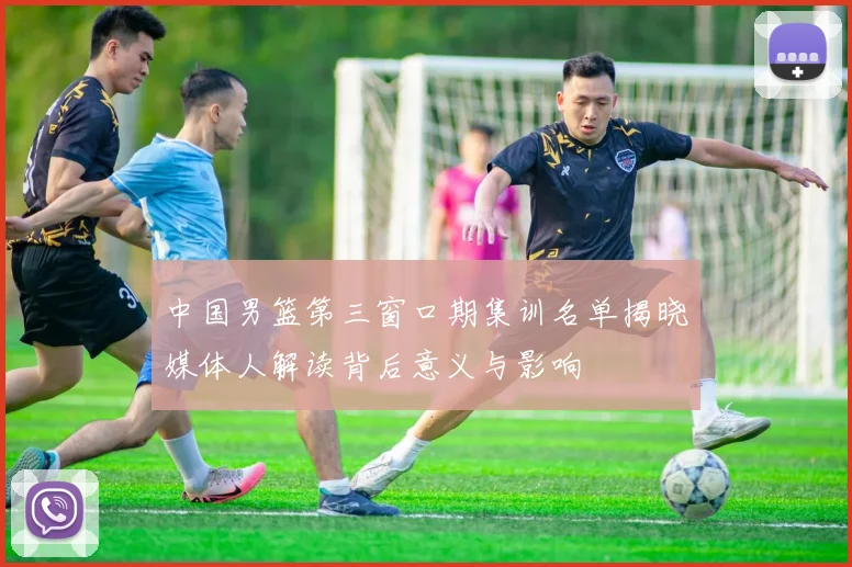 中国男篮第三窗口期集训名单揭晓媒体人解读背后意义与影响