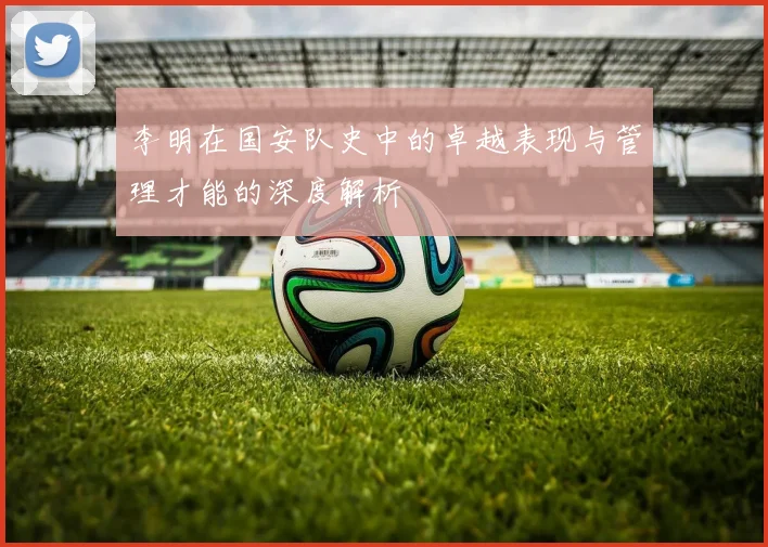 李明在国安队史中的卓越表现与管理才能的深度解析