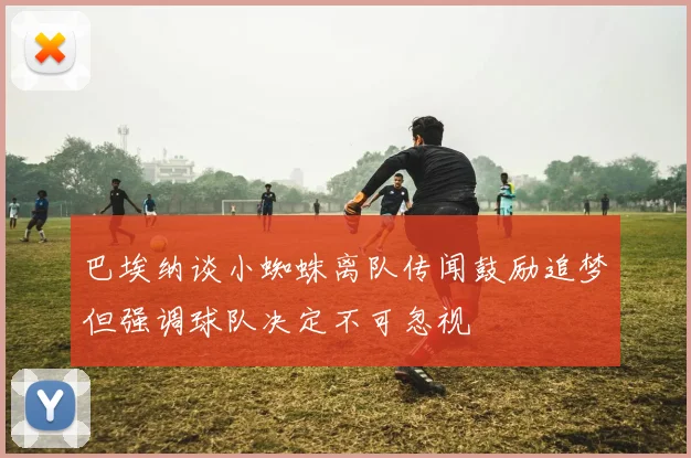 巴埃纳谈小蜘蛛离队传闻鼓励追梦但强调球队决定不可忽视