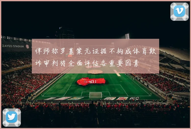 律师称罗基案无证据不构成体育欺诈审判将全面评估各重要因素