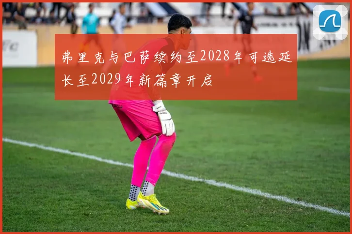 弗里克与巴萨续约至2028年可选延长至2029年新篇章开启