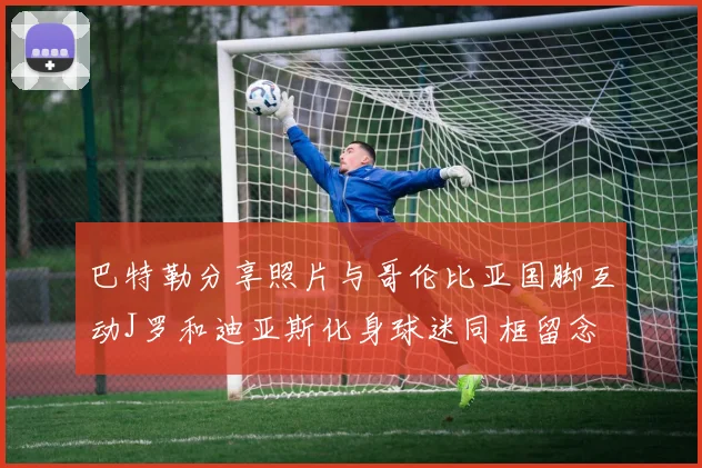 巴特勒分享照片与哥伦比亚国脚互动J罗和迪亚斯化身球迷同框留念