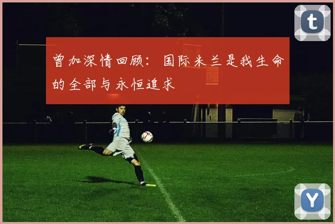 曾加深情回顾：国际米兰是我生命的全部与永恒追求