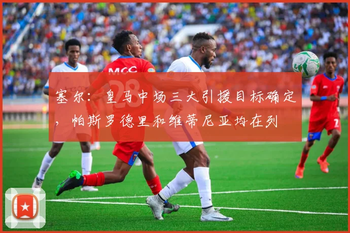 塞尔：皇马中场三大引援目标确定，帕斯罗德里和维蒂尼亚均在列