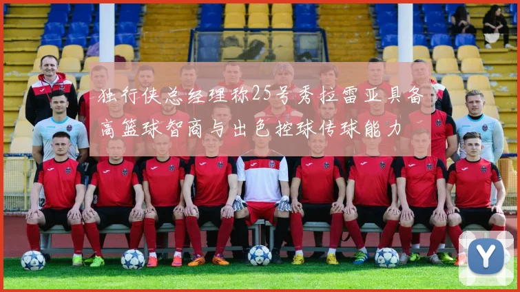独行侠总经理称25号秀拉雷亚具备高篮球智商与出色控球传球能力