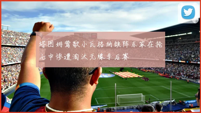 塔图姆莺歌小瓦格纳缺阵东家在抢七中惨遭淘汰无缘季后赛