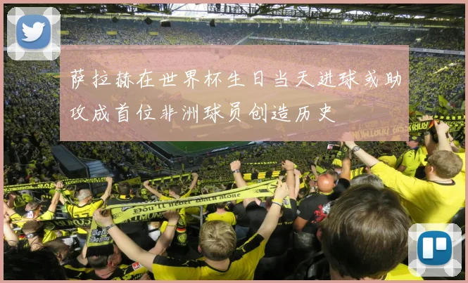 萨拉赫在世界杯生日当天进球或助攻成首位非洲球员创造历史