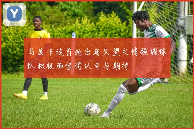 乌度卡谈首轮出局失望之情强调球队积极面值得认可与期待