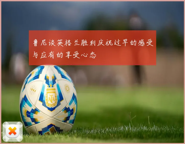 鲁尼谈英格兰胜利庆祝过早的感受与应有的享受心态