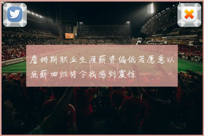 詹姆斯职业生涯薪资偏低若愿意以底薪回归将令我感到震惊