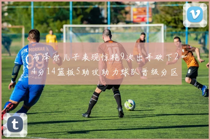 布泽尔儿子表现惊艳9次出手砍下24分14篮板5助攻助力球队晋级分区决赛