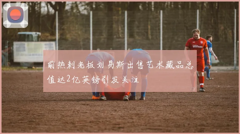 前热刺老板刘易斯出售艺术藏品总值达2亿英镑引发关注