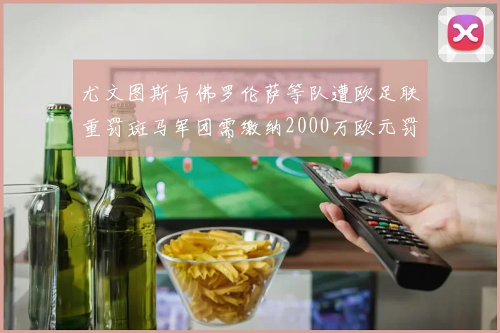 尤文图斯与佛罗伦萨等队遭欧足联重罚斑马军团需缴纳2000万欧元罚款